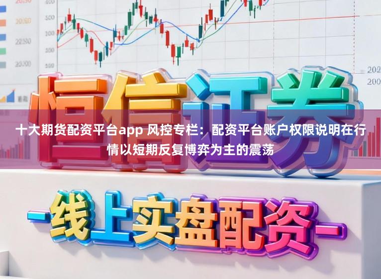 十大期货配资平台app 风控专栏：配资平台账户权限说明在行情以短期反复博弈为主的震荡