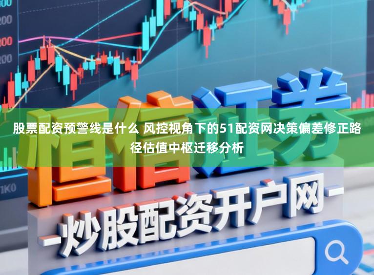 股票配资预警线是什么 风控视角下的51配资网决策偏差修正路径估值中枢迁移分析