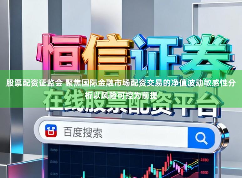 股票配资证监会 聚焦国际金融市场配资交易的净值波动敏感性分析以风险可控为前提
