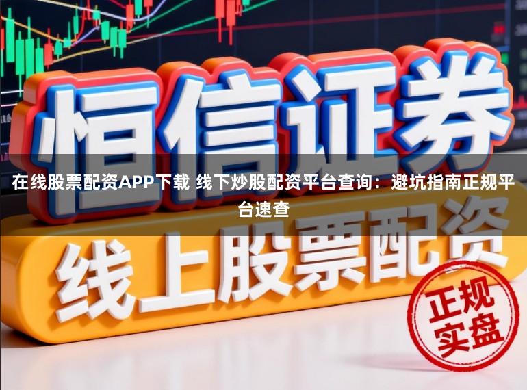 在线股票配资APP下载 线下炒股配资平台查询：避坑指南正规平台速查