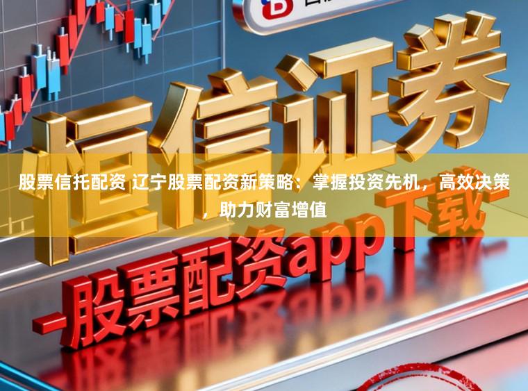股票信托配资 辽宁股票配资新策略：掌握投资先机，高效决策，助力财富增值